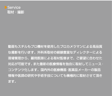 動画もスチルもプロ機材を使用したプロカメラマンによる高品質な撮影を行います。外科系取材の経験豊富なディレクターによる現場管理から、顧問医師による取材監修まで、ご要望に合わせた対応が可能です。また最新の医療情報を独自に取材してニュース・コンテンツ化します。国内外の医療機器･医薬品メーカーの製品情報や医師の研究や手術手技についても積極的に取材させて頂きます。