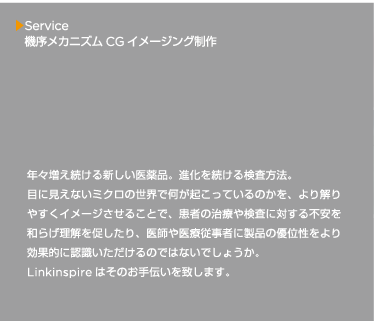 年々増え続ける新しい医薬品。進化を続ける検査方法。目に見えないミクロの世界で何が起こっているのかを、より解りやすくイメージさせることで、患者の治療や検査に対する不安を和らげ理解を促したり、医師や医療従事者に製品の優位性をより効果的に認識いただけるのではないでしょうか。Linkinspire はそのお手伝いを致します。