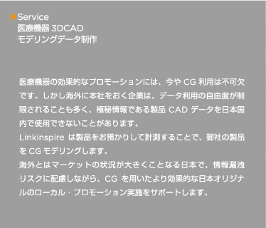 医療機器の効果的なプロモーションには、今やCG 利用は不可欠です。しかし海外に本社をおく企業は、データ利用の自由度が制限されることも多く、極秘情報である製品CAD データを日本国内で使用できないことがあります。Linkinspire は製品をお預かりして計測することで、御社の製品をCG モデリングします。海外とはマーケットの状況が大きくことなる日本で、情報漏洩リスクに配慮しながら、CG を用いたより効果的な日本オリジナルのローカル・プロモーション実施をサポートします。