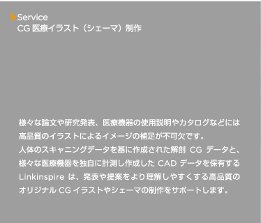 様々な論文や研究発表、医療機器の使用説明やカタログなどには高品質のイラストによるイメージの補足が不可欠です。人体のスキャニングデータを基に作成された解剖CG データと、様々な医療機器を独自に計測し作成したCAD データを保有するLinkinspire は、発表や提案をより理解しやすくする高品質のオリジナルCG イラストやシェーマの制作をサポートします。