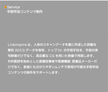 Linkinspire は、人体のスキャンデータを基に作成した詳細な解剖3DCG データを保有。トップDr. の手術手技を、手術の実写映像だけでなく、高品質なCG を用いた映像で再現します。外科医師を始めとした医療従事者や医療機器･医薬品メーカーだけでなく、患者にも分かりやすいムンテラ使用が可能な手術手技コンテンツの制作をサポートします。